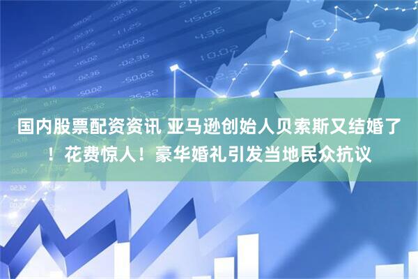 国内股票配资资讯 亚马逊创始人贝索斯又结婚了！花费惊人！豪华婚礼引发当地民众抗议