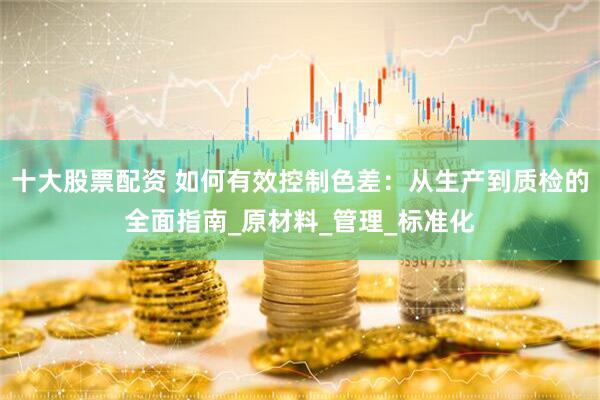 十大股票配资 如何有效控制色差：从生产到质检的全面指南_原材料_管理_标准化