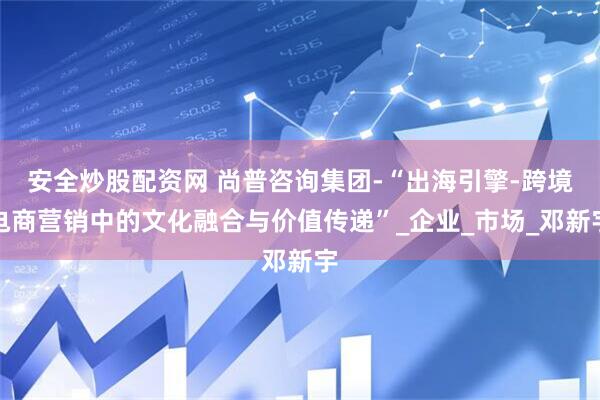 安全炒股配资网 尚普咨询集团-“出海引擎-跨境电商营销中的文化融合与价值传递”_企业_市场_邓新宇