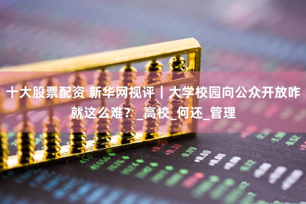 十大股票配资 新华网视评｜大学校园向公众开放咋就这么难？_高校_何还_管理