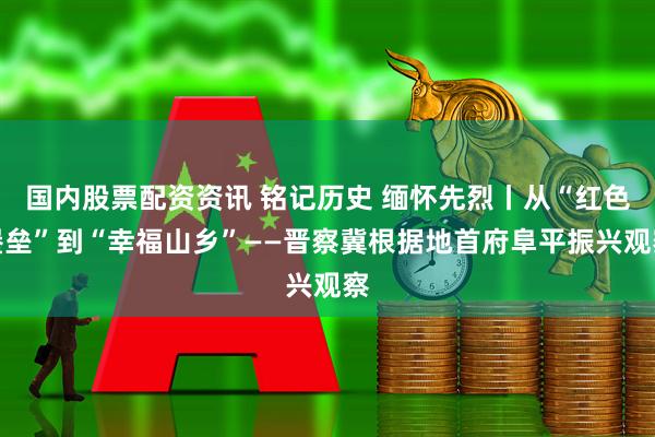 国内股票配资资讯 铭记历史 缅怀先烈丨从“红色堡垒”到“幸福山乡”——晋察冀根据地首府阜平振兴观察