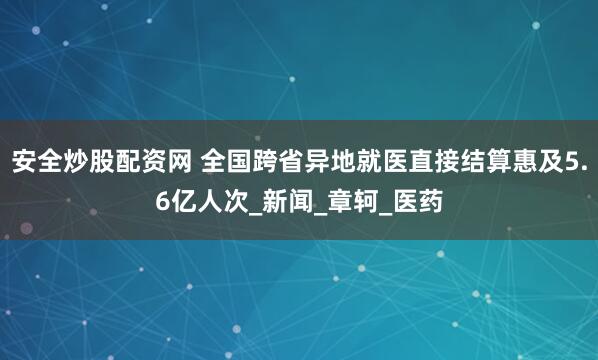 安全炒股配资网 全国跨省异地就医直接结算惠及5.6亿人次_新闻_章轲_医药