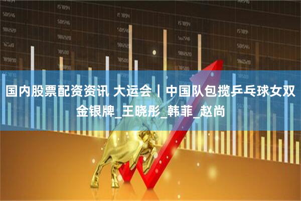 国内股票配资资讯 大运会｜中国队包揽乒乓球女双金银牌_王晓彤_韩菲_赵尚
