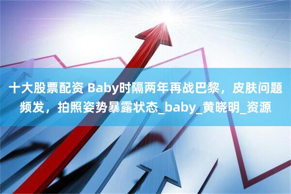 十大股票配资 Baby时隔两年再战巴黎，皮肤问题频发，拍照姿势暴露状态_baby_黄晓明_资源
