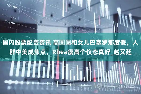 国内股票配资资讯 高圆圆和女儿巴塞罗那度假，人群中美成焦点，Rhea瘦高个仪态真好_赵又廷