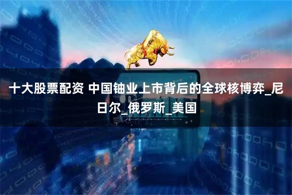 十大股票配资 中国铀业上市背后的全球核博弈_尼日尔_俄罗斯_美国