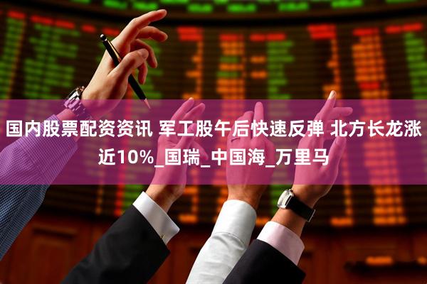 国内股票配资资讯 军工股午后快速反弹 北方长龙涨近10%_国瑞_中国海_万里马