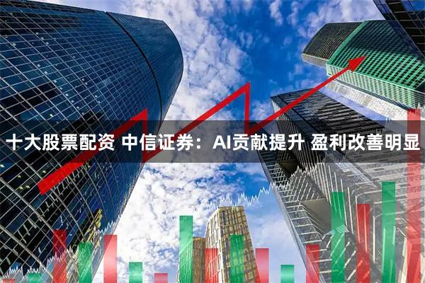 十大股票配资 中信证券：AI贡献提升 盈利改善明显