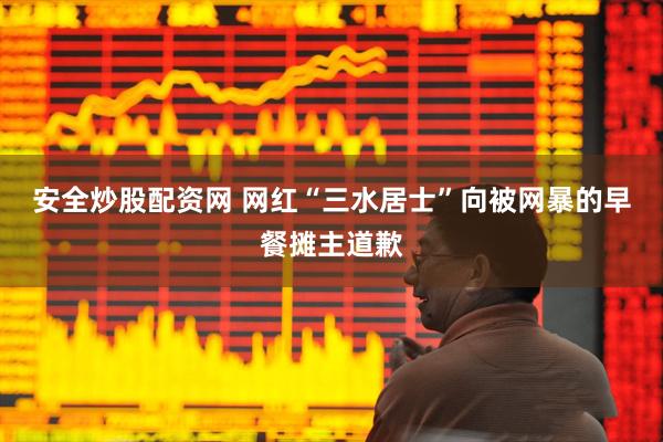 安全炒股配资网 网红“三水居士”向被网暴的早餐摊主道歉