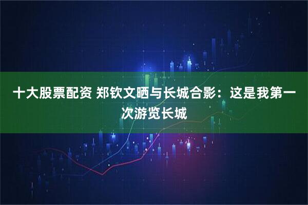 十大股票配资 郑钦文晒与长城合影：这是我第一次游览长城