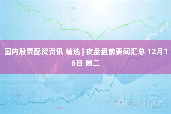 国内股票配资资讯 精选 | 夜盘盘前要闻汇总 12月16日 周二