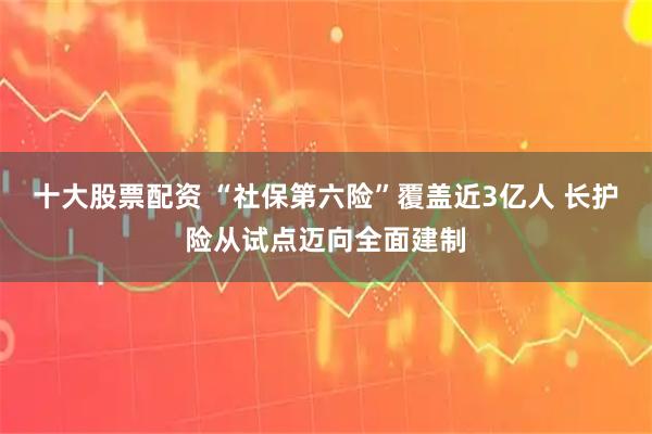 十大股票配资 “社保第六险”覆盖近3亿人 长护险从试点迈向全面建制