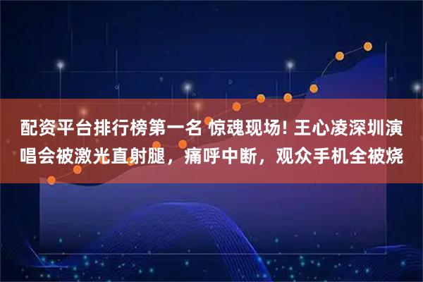 配资平台排行榜第一名 惊魂现场! 王心凌深圳演唱会被激光直射腿，痛呼中断，观众手机全被烧