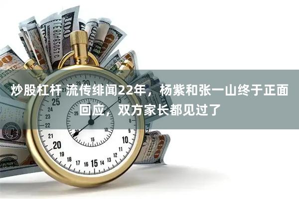 炒股杠杆 流传绯闻22年，杨紫和张一山终于正面回应，双方家长都见过了