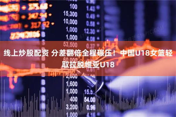 线上炒股配资 分差翻倍全程碾压！中国U18女篮轻取拉脱维亚U18